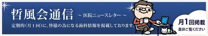 哲風会通信～医院ニュースレター～　定期的（月１回）に、皆様の為になる歯科情報を掲載しております。是非、ご覧下さい。