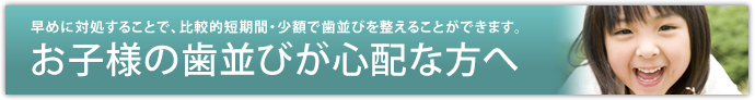 お子様の歯並びが心配な方へ～早めに対処することで、比較的短期間・少額で歯並びを整えることができます。～