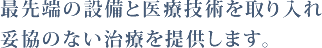 最先端の設備と医療技術を取り入れ妥協のない治療を提供します。 